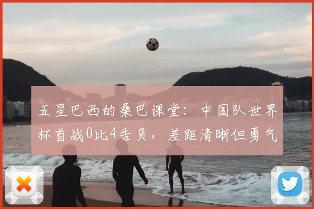五星巴西的桑巴课堂：中国队世界杯首战0比4告负，差距清晰但勇气可嘉