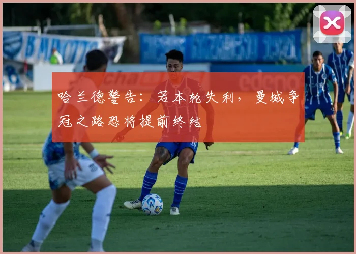 哈兰德警告:若本轮失利,曼城争冠之路恐将提前终结