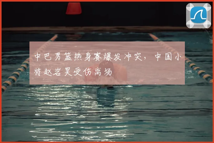 中巴男篮热身赛爆发冲突,中国小将赵岩昊受伤离场