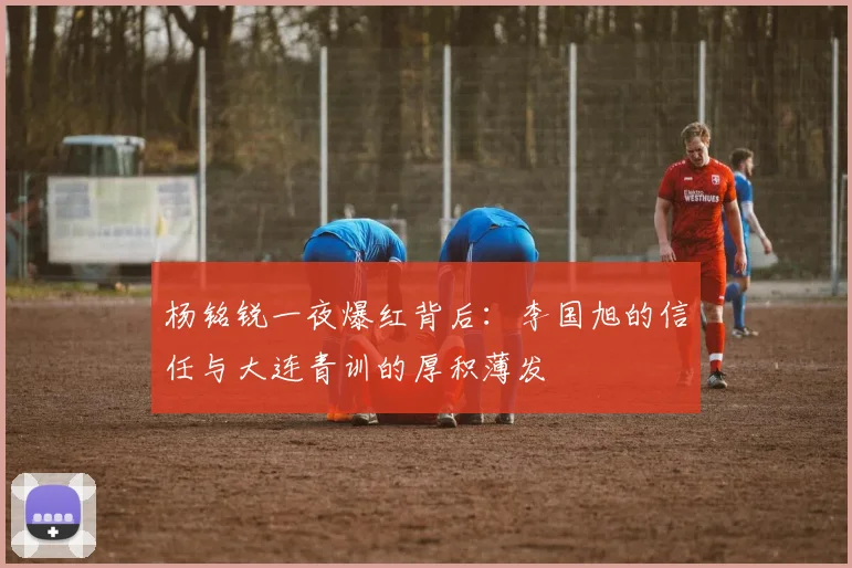 杨铭锐一夜爆红背后:李国旭的信任与大连青训的厚积薄发
