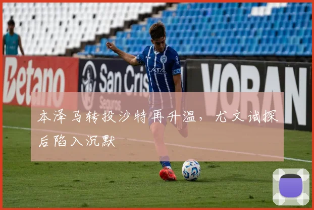 本泽马转投沙特再升温，尤文试探后陷入沉默