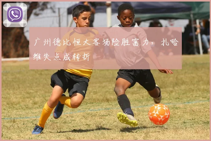 广州德比恒大客场险胜富力,扎哈维失点成转折