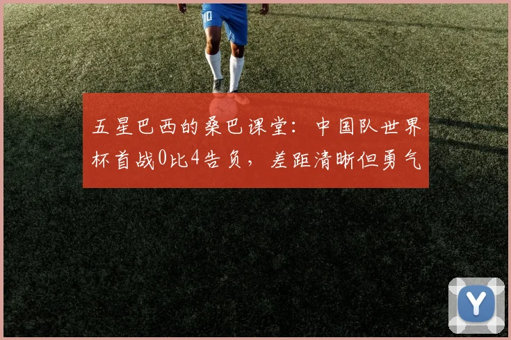 五星巴西的桑巴课堂:中国队世界杯首战0比4告负,差距清晰但勇气可嘉