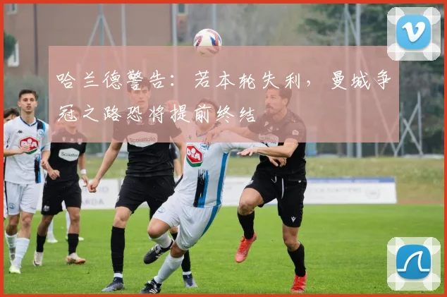 哈兰德警告:若本轮失利,曼城争冠之路恐将提前终结