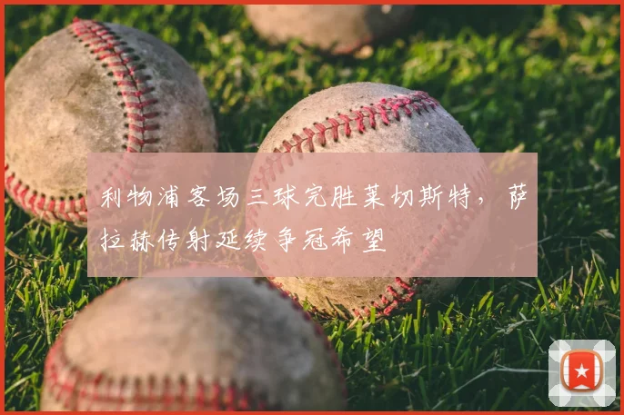 利物浦客场三球完胜莱切斯特,萨拉赫传射延续争冠希望