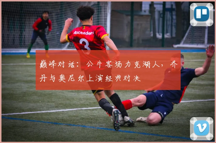 巅峰对话:公牛客场力克湖人,乔丹与奥尼尔上演经典对决