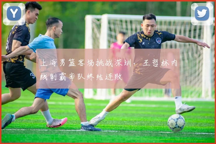 上海男篮客场挑战深圳,王哲林内线制霸率队终结连败