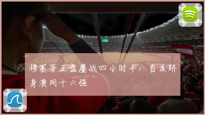 穆塞蒂五盘鏖战四小时半,首度跻身澳网十六强