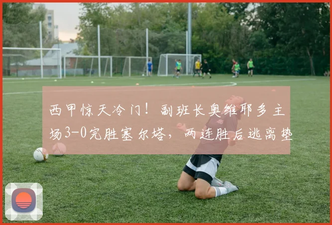 西甲惊天冷门！副班长奥维耶多主场3-0完胜塞尔塔，两连胜后逃离垫底