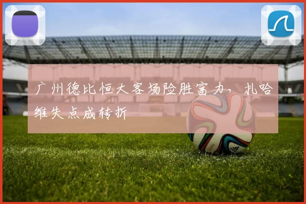 广州德比恒大客场险胜富力，扎哈维失点成转折