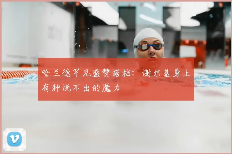 哈兰德罕见盛赞搭档:谢尔基身上有种说不出的魔力