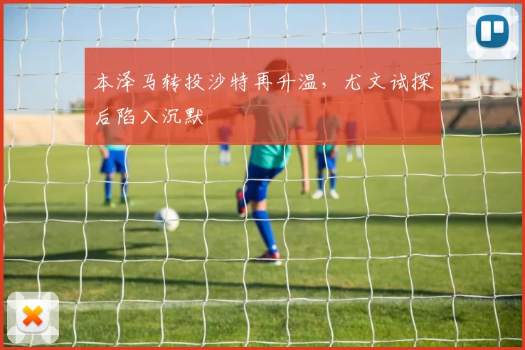 本泽马转投沙特再升温,尤文试探后陷入沉默